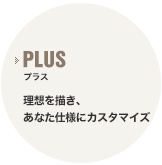 プラス 理想を描き、あなた仕様にカスタマイズ